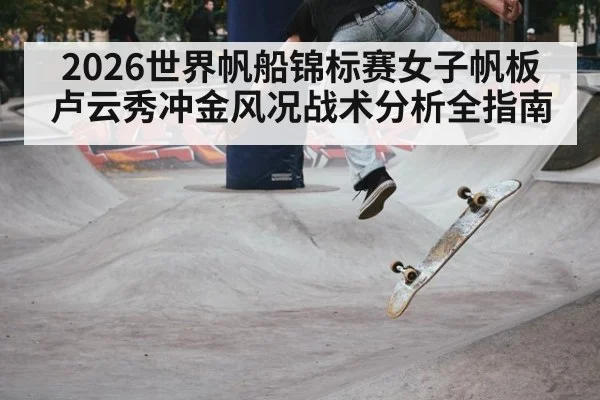 2026世界帆船锦标赛女子帆板卢云秀冲金风况战术分析全指南